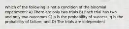 Which of the following is not a condition of the binomial experiment? A) There are only two trials B) Each trial has two and only two outcomes C) p is the probability of success, q is the probability of failure, and D) The trials are independent