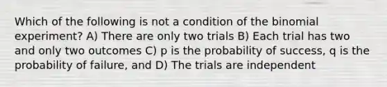 Which of the following is not a condition of <a href='https://www.questionai.com/knowledge/kCdwIax7FU-the-binomial' class='anchor-knowledge'>the binomial</a> experiment? A) There are only two trials B) Each trial has two and only two outcomes C) p is the probability of success, q is the probability of failure, and D) The trials are independent