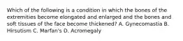 Which of the following is a condition in which the bones of the extremities become elongated and enlarged and the bones and soft tissues of the face become thickened? A. Gynecomastia B. Hirsutism C. Marfan's D. Acromegaly