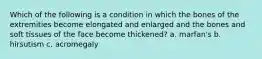 Which of the following is a condition in which the bones of the extremities become elongated and enlarged and the bones and soft tissues of the face become thickened? a. marfan's b. hirsutism c. acromegaly