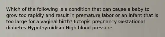 Which of the following is a condition that can cause a baby to grow too rapidly and result in premature labor or an infant that is too large for a vaginal birth? Ectopic pregnancy Gestational diabetes Hypothyroidism High blood pressure