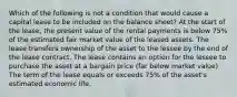 Which of the following is not a condition that would cause a capital lease to be included on the balance sheet? At the start of the lease, the present value of the rental payments is below 75% of the estimated fair market value of the leased assets. The lease transfers ownership of the asset to the lessee by the end of the lease contract. The lease contains an option for the lessee to purchase the asset at a bargain price (far below market value) The term of the lease equals or exceeds 75% of the asset's estimated economic life.