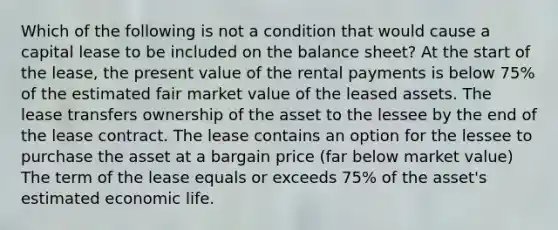 Which of the following is not a condition that would cause a capital lease to be included on the balance sheet? At the start of the lease, the present value of the rental payments is below 75% of the estimated fair market value of the leased assets. The lease transfers ownership of the asset to the lessee by the end of the lease contract. The lease contains an option for the lessee to purchase the asset at a bargain price (far below market value) The term of the lease equals or exceeds 75% of the asset's estimated economic life.