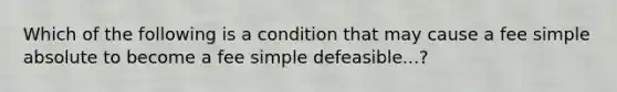 Which of the following is a condition that may cause a fee simple absolute to become a fee simple defeasible...?