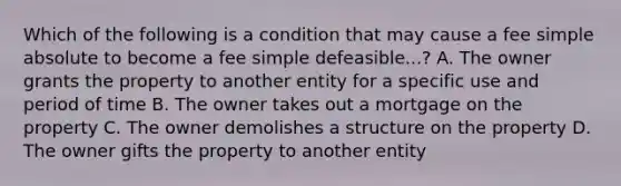 Which of the following is a condition that may cause a fee simple absolute to become a fee simple defeasible...? A. The owner grants the property to another entity for a specific use and period of time B. The owner takes out a mortgage on the property C. The owner demolishes a structure on the property D. The owner gifts the property to another entity