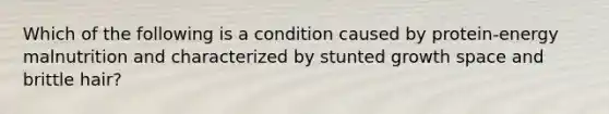 Which of the following is a condition caused by protein-energy malnutrition and characterized by stunted growth space and brittle hair?