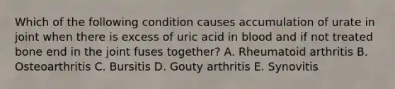 Which of the following condition causes accumulation of urate in joint when there is excess of uric acid in blood and if not treated bone end in the joint fuses together? A. Rheumatoid arthritis B. Osteoarthritis C. Bursitis D. Gouty arthritis E. Synovitis