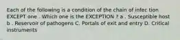 Each of the following is a condition of the chain of infec tion EXCEPT one . Which one is the EXCEPTION ? a . Susceptible host b . Reservoir of pathogens C. Portals of exit and entry D. Critical instruments