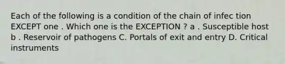 Each of the following is a condition of the chain of infec tion EXCEPT one . Which one is the EXCEPTION ? a . Susceptible host b . Reservoir of pathogens C. Portals of exit and entry D. Critical instruments