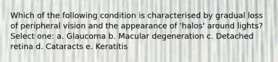 Which of the following condition is characterised by gradual loss of peripheral vision and the appearance of 'halos' around lights? Select one: a. Glaucoma b. Macular degeneration c. Detached retina d. Cataracts e. Keratitis