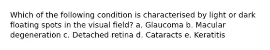 Which of the following condition is characterised by light or dark floating spots in the visual field? a. Glaucoma b. Macular degeneration c. Detached retina d. Cataracts e. Keratitis