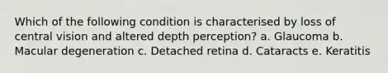 Which of the following condition is characterised by loss of central vision and altered depth perception? a. Glaucoma b. Macular degeneration c. Detached retina d. Cataracts e. Keratitis