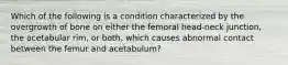 Which of the following is a condition characterized by the overgrowth of bone on either the femoral head-neck junction, the acetabular rim, or both, which causes abnormal contact between the femur and acetabulum?