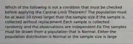 Which of the following is not a condition that must be checked before applying the Central Limit​ Theorem? The population must be at least 10 times larger than the sample size if the sample is collected without replacement Each sample is collected randomly and the observations are independent.Ea The samples must be drawn from a population that is Normal. Either the population distribution is Normal or the sample size is large