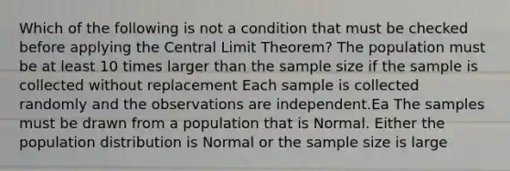 Which of the following is not a condition that must be checked before applying the Central Limit​ Theorem? The population must be at least 10 times larger than the sample size if the sample is collected without replacement Each sample is collected randomly and the observations are independent.Ea The samples must be drawn from a population that is Normal. Either the population distribution is Normal or the sample size is large