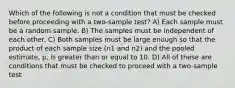 Which of the following is not a condition that must be checked before proceeding with a two-sample test? A) Each sample must be a random sample. B) The samples must be independent of each other. C) Both samples must be large enough so that the product of each sample size (n1 and n2) and the pooled estimate, p, is greater than or equal to 10. D) All of these are conditions that must be checked to proceed with a two-sample test