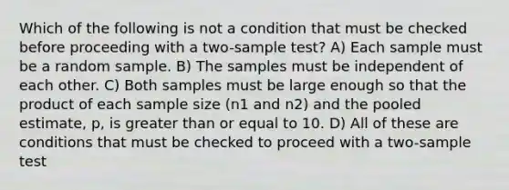 Which of the following is not a condition that must be checked before proceeding with a two-sample test? A) Each sample must be a random sample. B) The samples must be independent of each other. C) Both samples must be large enough so that the product of each sample size (n1 and n2) and the pooled estimate, p, is greater than or equal to 10. D) All of these are conditions that must be checked to proceed with a two-sample test