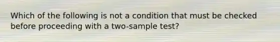 Which of the following is not a condition that must be checked before proceeding with a two-sample test?