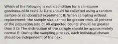 Which of the following is not a condition for a chi-square goodness-of-fit test? A: Data should be collected using a random sample or randomized experiment B: When sampling without replacement, the sample size cannot be greater than 10 percent of the population size C: All expected counts should be greater than 5 D: The distribution of the sample should be approximately normal E: During the sampling process, each individual chosen should be independent of the next