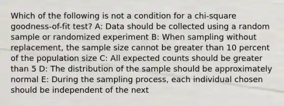 Which of the following is not a condition for a chi-square goodness-of-fit test? A: Data should be collected using a random sample or randomized experiment B: When sampling without replacement, the sample size cannot be greater than 10 percent of the population size C: All expected counts should be greater than 5 D: The distribution of the sample should be approximately normal E: During the sampling process, each individual chosen should be independent of the next