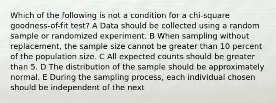 Which of the following is not a condition for a chi-square goodness-of-fit test? A Data should be collected using a random sample or randomized experiment. B When sampling without replacement, the sample size cannot be greater than 10 percent of the population size. C All expected counts should be greater than 5. D The distribution of the sample should be approximately normal. E During the sampling process, each individual chosen should be independent of the next