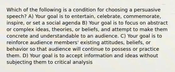 Which of the following is a condition for choosing a persuasive speech? A) Your goal is to entertain, celebrate, commemorate, inspire, or set a social agenda B) Your goal is to focus on abstract or complex ideas, theories, or beliefs, and attempt to make them concrete and understandable to an audience. C) Your goal is to reinforce audience members' existing attitudes, beliefs, or behavior so that audience will continue to possess or practice them. D) Your goal is to accept information and ideas without subjecting them to critical analysis