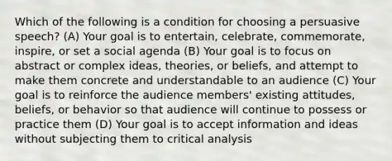 Which of the following is a condition for choosing a persuasive speech? (A) Your goal is to entertain, celebrate, commemorate, inspire, or set a social agenda (B) Your goal is to focus on abstract or complex ideas, theories, or beliefs, and attempt to make them concrete and understandable to an audience (C) Your goal is to reinforce the audience members' existing attitudes, beliefs, or behavior so that audience will continue to possess or practice them (D) Your goal is to accept information and ideas without subjecting them to critical analysis