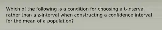 Which of the following is a condition for choosing a t-interval rather than a z-interval when constructing a confidence interval for the mean of a population?