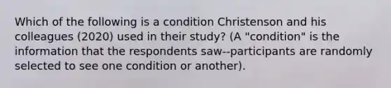 Which of the following is a condition Christenson and his colleagues (2020) used in their study? (A "condition" is the information that the respondents saw--participants are randomly selected to see one condition or another).