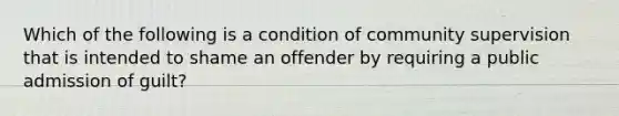 Which of the following is a condition of community supervision that is intended to shame an offender by requiring a public admission of guilt?