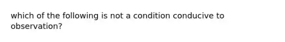 which of the following is not a condition conducive to observation?