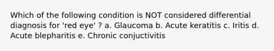 Which of the following condition is NOT considered differential diagnosis for 'red eye' ? a. Glaucoma b. Acute keratitis c. Iritis d. Acute blepharitis e. Chronic conjuctivitis