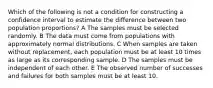 Which of the following is not a condition for constructing a confidence interval to estimate the difference between two population proportions? A The samples must be selected randomly. B The data must come from populations with approximately normal distributions. C When samples are taken without replacement, each population must be at least 10 times as large as its corresponding sample. D The samples must be independent of each other. E The observed number of successes and failures for both samples must be at least 10.