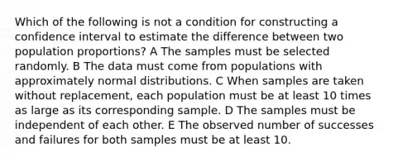 Which of the following is not a condition for constructing a confidence interval to estimate the difference between two population proportions? A The samples must be selected randomly. B The data must come from populations with approximately normal distributions. C When samples are taken without replacement, each population must be at least 10 times as large as its corresponding sample. D The samples must be independent of each other. E The observed number of successes and failures for both samples must be at least 10.