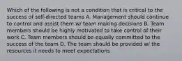 Which of the following is not a condition that is critical to the success of self-directed teams A. Management should continue to control and assist them w/ team making decisions B. Team members should be highly motivated to take control of their work C. Team members should be equally committed to the success of the team D. The team should be provided w/ the resources it needs to meet expectations