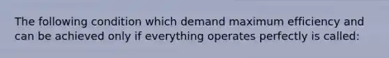 The following condition which demand maximum efficiency and can be achieved only if everything operates perfectly is called: