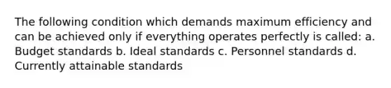 The following condition which demands maximum efficiency and can be achieved only if everything operates perfectly is called: a. Budget standards b. Ideal standards c. Personnel standards d. Currently attainable standards