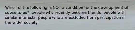 Which of the following is NOT a condition for the development of subcultures? -people who recently become friends -people with similar interests -people who are excluded from participation in the wider society