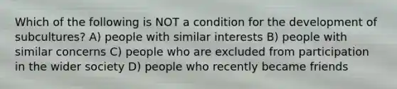 Which of the following is NOT a condition for the development of subcultures? A) people with similar interests B) people with similar concerns C) people who are excluded from participation in the wider society D) people who recently became friends