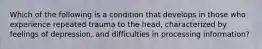 Which of the following is a condition that develops in those who experience repeated trauma to the head, characterized by feelings of depression, and difficulties in processing information?