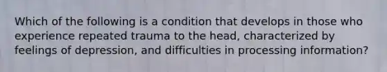 Which of the following is a condition that develops in those who experience repeated trauma to the head, characterized by feelings of depression, and difficulties in processing information?