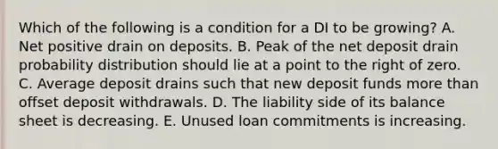 Which of the following is a condition for a DI to be growing? A. Net positive drain on deposits. B. Peak of the net deposit drain probability distribution should lie at a point to the right of zero. C. Average deposit drains such that new deposit funds <a href='https://www.questionai.com/knowledge/keWHlEPx42-more-than' class='anchor-knowledge'>more than</a> offset deposit withdrawals. D. The liability side of its balance sheet is decreasing. E. Unused loan commitments is increasing.