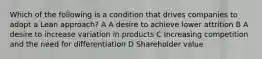 Which of the following is a condition that drives companies to adopt a Lean approach? A A desire to achieve lower attrition B A desire to increase variation in products C Increasing competition and the need for differentiation D Shareholder value