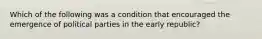 Which of the following was a condition that encouraged the emergence of political parties in the early republic?