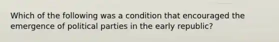 Which of the following was a condition that encouraged the emergence of political parties in the early republic?