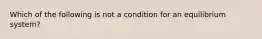 Which of the following is not a condition for an equilibrium system?