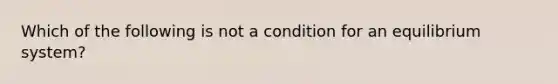 Which of the following is not a condition for an equilibrium system?