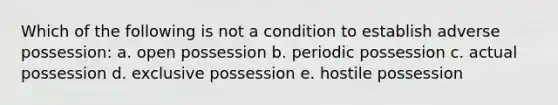 Which of the following is not a condition to establish adverse possession: a. open possession b. periodic possession c. actual possession d. exclusive possession e. hostile possession