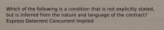 Which of the following is a condition that is not explicitly stated, but is inferred from the nature and language of the contract? Express Deterrent Concurrent Implied