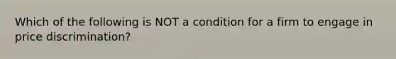 Which of the following is NOT a condition for a firm to engage in price discrimination?